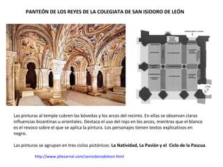 PANTEÓN DE LOS REYES DE LA COLEGIATA DE SAN ISIDORO DE LEÓN
http://www.jdiezarnal.com/sanisidorodeleon.html
Las pinturas al temple cubren las bóvedas y los arcos del recinto. En ellas se observan claras
influencias bizantinas u orientales. Destaca el uso del rojo en los arcos, mientras que el blanco
es el revoco sobre el que se aplica la pintura. Los personajes tienen textos explicativos en
negro.
Las pinturas se agrupan en tres ciclos pictóricos: La Natividad, La Pasión y el Ciclo de la Pascua.
 