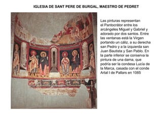 IGLESIA DE SANT PERE DE BURGAL, MAESTRO DE PEDRET
Las pinturas representan
el Pantocrátor entre los
arcángeles Miguel y Gabriel y
adorado por dos santos. Entre
las ventanas está la Virgen
portando un cáliz, a su derecha
san Pedro y a la izquierda san
Juan Bautista y San Pablo. En
la parte inferior se conserva la
pintura de una dama, que
podría ser la condesa Lucía de
la Marca, casada con el conde
Artal I de Pallars en 1085
 