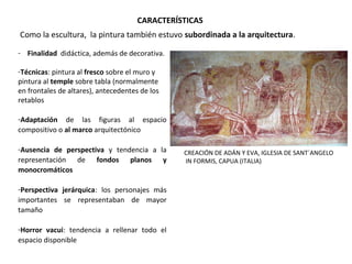 - Finalidad  didáctica, además de decorativa.
-Técnicas: pintura al fresco sobre el muro y 
pintura al temple sobre tabla (normalmente 
en frontales de altares), antecedentes de los 
retablos
-Adaptación  de  las  figuras  al  espacio 
compositivo o al marco arquitectónico
 
-Ausencia de perspectiva  y  tendencia  a  la 
representación  de  fondos planos y
monocromáticos
 
-Perspectiva jerárquica:  los  personajes  más 
importantes  se  representaban  de  mayor 
tamaño
-Horror vacui:  tendencia  a  rellenar  todo  el 
espacio disponible
CREACIÓN DE ADÁN Y EVA, IGLESIA DE SANT´ANGELO
 IN FORMIS, CAPUA (ITALIA)
 Como la escultura,  la pintura también estuvo subordinada a la arquitectura. 
CARACTERÍSTICAS
 