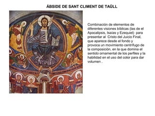 Combinación de elementos de
diferentes visiones bíblicas (las de el
Apocalipsis, Isaías y Ezequiel) para
presentar al Cristo del Juicio Final,
que aparece desde el fondo y
provoca un movimiento centrífugo de
la composición, en la que domina el
sentido ornamental de los perfiles y la
habilidad en el uso del color para dar
volumen .
ÁBSIDE DE SANT CLIMENT DE TAÜLL
 
