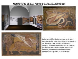Grifo (animal fantástico con cuerpo de león y
torso de águila) en actitud vigilante, procedente
del Monasterio de San Pedro de Arlanza
(Burgos). Se localizaba en una sala de carácter
palatino de la Torre del Tesoro, sobre la sala
capitular, donde había representaciones
zoomórficas inspiradas en el bestiario.
MONASTERIO DE SAN PEDRO DE ARLANZA (BURGOS)
 
