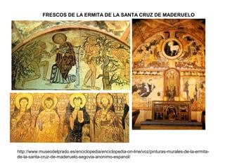 FRESCOS DE LA ERMITA DE LA SANTA CRUZ DE MADERUELO
http://www.museodelprado.es/enciclopedia/enciclopedia-on-line/voz/pinturas-murales-de-la-ermita-
de-la-santa-cruz-de-maderuelo-segovia-anonimo-espanol/
 