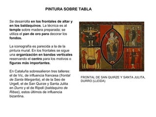 Se desarrolla en los frontales de altar y
en los baldaquinos. La técnica es al
temple sobre madera preparada; se
utiliza el pan de oro para decorar los
fondos.
La iconografía es parecida a la de la
pintura mural. En los frontales se sigue
una organización en bandas verticales
reservando el centro para los motivos o
figuras más importantes.
En Cataluña sobresalieron tres talleres:
el de Vic, de influencia francesa (frontal
de Santa Margarita), el de la Seo de
Urgell, el de San Quirze y Santa Julita
en Durro y el de Ripoll (baldaquino de
Ribas), estos últimos de influencia
bizantina.
FRONTAL DE SAN QUIRZE Y SANTA JULITA,
DURRO (LLEIDA)
PINTURA SOBRE TABLA
 