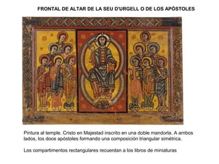 FRONTAL DE ALTAR DE LA SEU D'URGELL O DE LOS APÓSTOLES
Pintura al temple. Cristo en Majestad inscrito en una doble mandorla. A ambos
lados, los doce apóstoles formando una composición triangular simétrica.
Los compartimentos rectangulares recuerdan a los libros de miniaturas
 