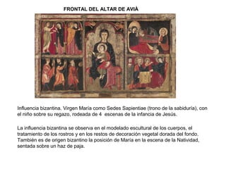 FRONTAL DEL ALTAR DE AVIÀ
Influencia bizantina. Virgen María como Sedes Sapientiae (trono de la sabiduría), con
el niño sobre su regazo, rodeada de 4 escenas de la infancia de Jesús.
La influencia bizantina se observa en el modelado escultural de los cuerpos, el
tratamiento de los rostros y en los restos de decoración vegetal dorada del fondo.
También es de origen bizantino la posición de María en la escena de la Natividad,
sentada sobre un haz de paja.
 
