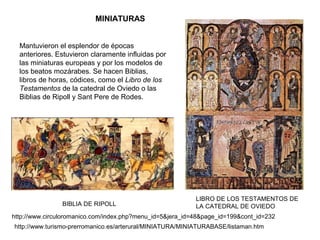 Mantuvieron el esplendor de épocas
anteriores. Estuvieron claramente influidas por
las miniaturas europeas y por los modelos de
los beatos mozárabes. Se hacen Biblias,
libros de horas, códices, como el Libro de los
Testamentos de la catedral de Oviedo o las
Biblias de Ripoll y Sant Pere de Rodes.
LIBRO DE LOS TESTAMENTOS DE
LA CATEDRAL DE OVIEDO
MINIATURAS
http://www.circuloromanico.com/index.php?menu_id=5&jera_id=48&page_id=199&cont_id=232
BIBLIA DE RIPOLL
http://www.turismo-prerromanico.es/arterural/MINIATURA/MINIATURABASE/listaman.htm
 