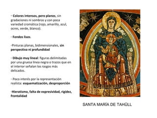 - Colores intensos, pero planos, sin 
gradaciones ni sombras y con poca 
variedad cromática (rojo, amarillo, azul, 
ocres, verde, blanco). 
- Fondos lisos. 
-Pinturas planas, bidimensionales, sin
perspectiva ni profundidad
- Dibujo muy lineal: figuras delimitadas 
por una gruesa línea negra o trazos que en 
el interior señalan los rasgos más 
delicados.
- Poco interés por la representación 
realista: esquematización, desproporción
-Hieratismo, falta de expresividad, rigidez,
frontalidad
SANTA MARÍA DE TAHÜLL
 