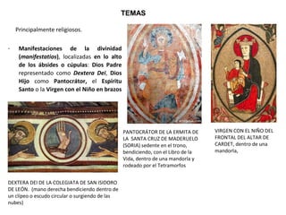 - Manifestaciones de la divinidad
(manifestatios),  localizadas  en lo alto
de los ábsides o cúpulas:  Dios Padre 
representado  como  Dextera Dei,  Dios
Hijo  como  Pantocrátor,  el  Espíritu
Santo o la Virgen con el Niño en brazos 
TEMAS
Principalmente religiosos.  
DEXTERA DEI DE LA COLEGIATA DE SAN ISIDORO 
DE LEÓN.  (mano derecha bendiciendo dentro de 
un clípeo o escudo circular o surgiendo de las 
nubes)
PANTOCRÁTOR DE LA ERMITA DE
LA  SANTA CRUZ DE MADERUELO 
(SORIA) sedente en el trono, 
bendiciendo, con el Libro de la 
Vida, dentro de una mandorla y 
rodeado por el Tetramorfos
VIRGEN CON EL NIÑO DEL
FRONTAL DEL ALTAR DE 
CARDET, dentro de una 
mandorla, 
 