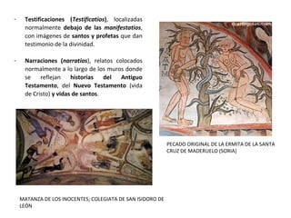 - Testificaciones (Testificatios),  localizadas 
normalmente  debajo de las manifestatios, 
con imágenes de santos y profetas que dan 
testimonio de la divinidad. 
- Narraciones (narratios),  relatos  colocados 
normalmente a lo largo de los muros donde 
se  reflejan  historias del Antiguo
Testamento,  del  Nuevo Testamento  (vida 
de Cristo) y vidas de santos.
PECADO ORIGINAL DE LA ERMITA DE LA SANTA
CRUZ DE MADERUELO (SORIA)
MATANZA DE LOS INOCENTES; COLEGIATA DE SAN ISIDORO DE
LEÓN
 