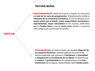 ESTILOS
PINTURA MURAL
FRANCORROMÁNICO: Oeste de Francia y Castilla. Se transmitió 
a través de las rutas de peregrinación. Probablemente recibió la 
influencia de las miniaturas monásticas, lo cual se observa en un 
mayor interés por el detalle, mayor expresividad, movimiento y
espontaneidad, mayor naturalismo en las escenas, preferencia 
por los fondos claros y uso de tonos ocres, pardos y marrones 
como alegoría de lo terrenal y lo humano.
ÍTALO-BIZANTINO: se inició en Italia, con notable influencia de
los mosaicos bizantinos, caracterizado por la ausencia de 
efectos espaciales y de volumen, el hieratismo, la frontalidad, 
el alargamiento y la estilización de las figuras, la obsesión por 
la simetría, la grandiosidad de las composiciones y las ricas
vestimentas de las figuras, representadas sobre fondos azules. 
 