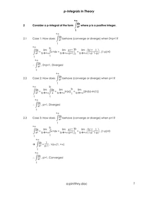 p-Integrals In Theory

                                          +∞
                                           ∞
      Consider a p-Integral of the form ⌠ p where p is a positive integer.
                                             dx
2
                                          ⌡x
                                           1
                        +∞
      Case 1: How does ⌠ p behave (converge or diverge) when 0<p<1?
                           dx
2.1
                         ⌡x
                         1
      +∞           b                 -p+1 b
      ⌠dx = lim ⌠x-pdx = lim x  = lim b – 1  , (1-p)>0
                                                   1-p

      ⌡ x b +∞
         p        ⌡         b +∞-p+1 1 b +∞ 1-p 1-p
       1           1
        +∞
      ∴ ⌠ p , 0<p<1, Diverges!
           dx
         ⌡x
         1
                        +∞
      Case 2: How does ⌠ p behave (converge or diverge) when p=1?
                           dx
2.2
                         ⌡x
                         1
      +∞           b
                                   b
      ⌠dx = lim ⌠dx = lim ln(x)] = lim [(ln(b)–ln(1)]
      ⌡  xp b +∞⌡ x      b +∞      1 b +∞
       1           1
        +∞
      ∴ ⌠ p , p=1, Diverges!
           dx
         ⌡x
         1
                        +∞
      Case 3: How does ⌠ p behave (converge or diverge) when p>1?
                           dx
2.3
                         ⌡x
                         1
      +∞           b             -p+1 b
      ⌠dx = lim ⌠x-pdx = lim x  = lim b – 1  , (1-p)<0
                                               1-p

      ⌡ x b +∞
          p        ⌡        b +∞-p+1 1 b +∞ 1-p 1-p
       1           1
        +∞
        ⌠dx = 1 , ∀p∈(1, +∞)
        ⌡ xp p-1
         1
       +∞
      ∴ ⌠ p , p>1, Converges!
          dx
        ⌡x
        1




                                a:pintthry.doc                               2
 
