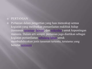    PERTANIAN
   Pertanian dalam pengertian yang luas mencakup semua
    kegiatan yang melibatkan pemanfaatan makhluk hidup
    (termasuk tanaman, hewan, dan mikrobia) untuk kepentingan
    manusia. Dalam arti sempit, pertanian juga diartikan sebagai
    kegiatan pemanfaatan sebidang lahan untuk
    membudidayakan jenis tanaman tertentu, terutama yang
    bersifat semusim.
 