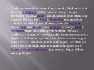    Usaha pertanian diberi nama khusus untuk subjek usaha tani
    tertentu. Kehutanan adalah usaha tani dengan subjek
    tumbuhan (biasanya pohon) dan diusahakan pada lahan yang
    setengah liar atau liar (hutan). Peternakan menggunakan
    subjek hewan darat kering (khususnya semua vertebrata
    kecuali ikan dan amfibia) atau serangga (misalnya lebah).
    Perikanan memiliki subjek hewan perairan (termasuk
    amfibia dan semua non-vertebrata air). Suatu usaha pertanian
    dapat melibatkan berbagai subjek ini bersama-sama dengan
    alasan efisiensi dan peningkatan keuntungan. Pertimbangan
    akan kelestarian lingkungan mengakibatkan aspek-aspek
    konservasi sumber daya alam juga menjadi bagian dalam
    usaha pertanian.
 