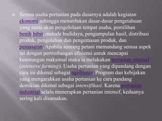    Semua usaha pertanian pada dasarnya adalah kegiatan
    ekonomi sehingga memerlukan dasar-dasar pengetahuan
    yang sama akan pengelolaan tempat usaha, pemilihan
    benih/bibit, metode budidaya, pengumpulan hasil, distribusi
    produk, pengolahan dan pengemasan produk, dan
    pemasaran. Apabila seorang petani memandang semua aspek
    ini dengan pertimbangan efisiensi untuk mencapai
    keuntungan maksimal maka ia melakukan pertanian intensif
    (intensive farming). Usaha pertanian yang dipandang dengan
    cara ini dikenal sebagai agribisnis. Program dan kebijakan
    yang mengarahkan usaha pertanian ke cara pandang
    demikian dikenal sebagai intensifikasi. Karena pertanian
    industrial selalu menerapkan pertanian intensif, keduanya
    sering kali disamakan.
 