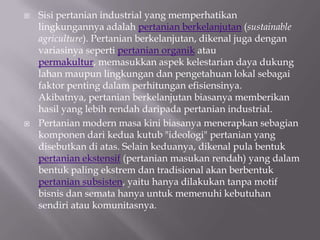    Sisi pertanian industrial yang memperhatikan
    lingkungannya adalah pertanian berkelanjutan (sustainable
    agriculture). Pertanian berkelanjutan, dikenal juga dengan
    variasinya seperti pertanian organik atau
    permakultur, memasukkan aspek kelestarian daya dukung
    lahan maupun lingkungan dan pengetahuan lokal sebagai
    faktor penting dalam perhitungan efisiensinya.
    Akibatnya, pertanian berkelanjutan biasanya memberikan
    hasil yang lebih rendah daripada pertanian industrial.
   Pertanian modern masa kini biasanya menerapkan sebagian
    komponen dari kedua kutub "ideologi" pertanian yang
    disebutkan di atas. Selain keduanya, dikenal pula bentuk
    pertanian ekstensif (pertanian masukan rendah) yang dalam
    bentuk paling ekstrem dan tradisional akan berbentuk
    pertanian subsisten, yaitu hanya dilakukan tanpa motif
    bisnis dan semata hanya untuk memenuhi kebutuhan
    sendiri atau komunitasnya.
 