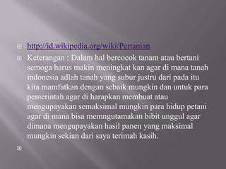    http://id.wikipedia.org/wiki/Pertanian
   Keterangan : Dalam hal bercocok tanam atau bertani
    semoga harus makin meningkat kan agar di mana tanah
    indonesia adlah tanah yang subur justru dari pada itu
    kita mamfatkan dengan sebaik mungkin dan untuk para
    pemerintah agar di harapkan membuat atau
    mengupayakan semaksimal mungkin para hidup petani
    agar di mana bisa memngutamakan bibit unggul agar
    dimana mengupayakan hasil panen yang maksimal
    mungkin sekian dari saya terimah kasih.

 