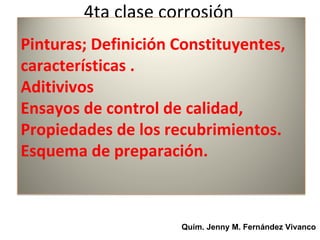 4ta clase corrosión
Pinturas; Definición Constituyentes,
características .
Aditivivos
Ensayos de control de calidad,
Propiedades de los recubrimientos.
Esquema de preparación.



                     Quím. Jenny M. Fernández Vivanco
 