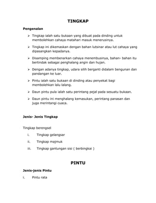 TINGKAP
Pengenalan
 Tingkap ialah satu bukaan yang dibuat pada dinding untuk
membolehkan cahaya matahari masuk menerusinya.
 Tingkap ini dikemaskan dengan bahan lutsinar atau lut cahaya yang
dipasangkan kepadanya.
 Disamping membenarkan cahaya menembusinya, bahan- bahan itu
bertindak sebagai penghalang angin dan hujan.
 Dengan adanya tingkap, udara silih berganti didalam bengunan dan
pandangan ke luar.
 Pintu ialah satu bukaan di dinding atau penyekat bagi
membolehkan lalu lalang.
 Daun pintu pula ialah satu perintang pejal pada sesuatu bukaan.
 Daun pintu ini menghalang kemasukan, perintang panasan dan
juga merintangi cuaca.
Jenis- Jenis Tingkap
Tingkap berengsel
i. Tingkap gelangsar
ii. Tingkap majmuk
iii. Tingkap gantungan sisi ( berbingkai )
PINTU
Jenis-jenis Pintu
i. Pintu rata
 