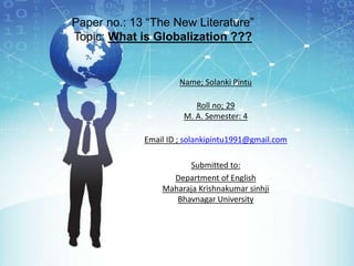 Paper no.: 13 “The New Literature”
Topic: What is Globalization ???
Name; Solanki Pintu
Roll no; 29
M. A. Semester: 4
Email ID ; solankipintu1991@gmail.com
Submitted to:
Department of English
Maharaja Krishnakumar sinhji
Bhavnagar University
 