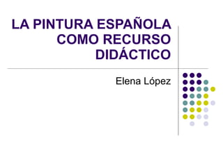 LA PINTURA ESPAÑOLA
      COMO RECURSO
           DIDÁCTICO
             Elena López
 