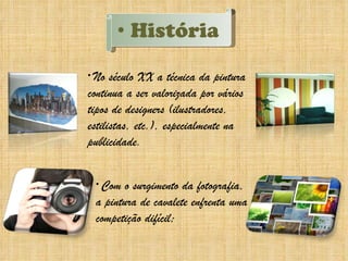 História No século XX a técnica da pintura continua a ser valorizada por vários tipos de designers (ilustradores, estilistas, etc.), especialmente na publicidade.  Com o surgimento da fotografia, a pintura de cavalete enfrenta uma competição difícil; 