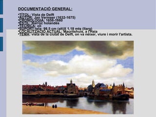 DOCUMENTACIÓ GENERAL: TÍTOL : Vista de Delft AUTOR : Jan Vermeer (1632-1675) CRONOLOGIA : 1658-1660 ESTIL : Barroc holandès TÈCNICA : oli SUPORT :tela; 98,5 cm (alt)X 1,18 mts (llarg) LOCALITZACIÓ ACTUAL : Mauritshuis, a l'Haia TEMA : vista de la ciutat de Delft, on va néixer, viure i morir l'artista. 