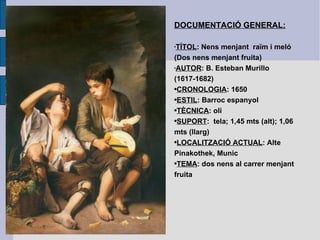 DOCUMENTACIÓ GENERAL: TÍTOL : Nens menjant  raïm i meló (Dos nens menjant fruita) AUTOR : B. Esteban Murillo (1617-1682) CRONOLOGIA : 1650 ESTIL : Barroc espanyol TÈCNICA : oli SUPORT :  tela; 1,45 mts (alt); 1,06 mts (llarg) LOCALITZACIÓ ACTUAL : Alte Pinakothek, Munic TEMA : dos nens al carrer menjant fruita 