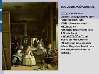 DOCUMENTACIÓ GENERAL: TÍTOL : Las Meninas AUTOR : Velázquez (1599-1660) CRONOLOGIA : 1656 ESTIL : Barroc espanyol TÈCNICA : oli SUPORT :  tela; 3,18 mts (alt); 2,67 mts (llarg) LOCALITZACIÓ ACTUAL : Museu del Prado, Madrid TEMA : retrat col.lectiu de la infanta Margarida. També retrat dels reis, reconeixement de l'artista... 