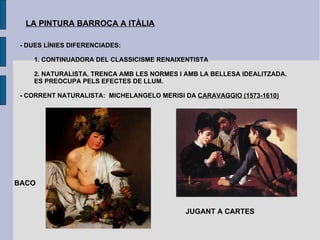LA PINTURA BARROCA A ITÀLIA - DUES LÍNIES DIFERENCIADES: 1. CONTINUADORA DEL CLASSICISME RENAIXENTISTA 2. NATURALISTA. TRENCA AMB LES NORMES I AMB LA BELLESA IDEALITZADA.  ES PREOCUPA PELS EFECTES DE LLUM. - CORRENT NATURALISTA:  MICHELANGELO MERISI DA  CARAVAGGIO (1573-1610) BACO JUGANT A CARTES 