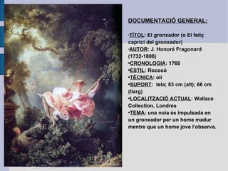 DOCUMENTACIÓ GENERAL: TÍTOL : El gronxador (o El feliç caprici del gronxador) AUTOR : J. Honoré Fragonard (1732-1806) CRONOLOGIA : 1766 ESTIL : Rococó TÈCNICA : oli SUPORT :  tela; 83 cm (alt); 66 cm (llarg) LOCALITZACIÓ ACTUAL : Wallace Collection, Londres TEMA : una noia és impulsada en un gronxador per un home madur mentre que un home jove l'observa. 