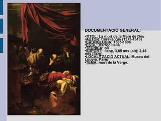 DOCUMENTACIÓ GENERAL: TÍTOL : La mort de la Mare de Déu AUTOR : Caravaggio (1573-1610) CRONOLOGIA : 1605-1606 ESTIL : Barroc italià TÈCNICA : oli SUPORT :  llenç, 3,65 mts (alt); 2,45 mts (llarg) LOCALITZACIÓ ACTUAL : Museu del Louvre, París TEMA : mort de la Verge. 