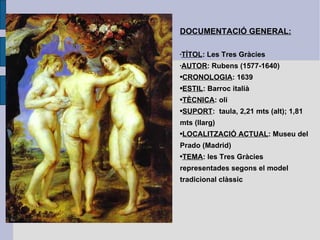 DOCUMENTACIÓ GENERAL: TÍTOL : Les Tres Gràcies AUTOR : Rubens (1577-1640) CRONOLOGIA : 1639 ESTIL : Barroc italià TÈCNICA : oli SUPORT :  taula, 2,21 mts (alt); 1,81 mts (llarg) LOCALITZACIÓ ACTUAL : Museu del Prado (Madrid) TEMA : les Tres Gràcies representades segons el model tradicional clàssic  
