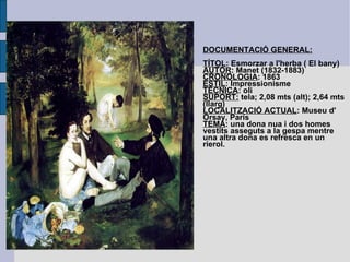 DOCUMENTACIÓ GENERAL: TÍTOL : Esmorzar a l'herba ( El bany) AUTOR : Manet (1832-1883) CRONOLOGIA : 1863 ESTIL : Impressionisme TÈCNICA : oli SUPORT:  tela; 2,08 mts (alt); 2,64 mts (llarg) LOCALITZACIÓ ACTUAL : Museu d' Orsay, París TEMA : una dona nua i dos homes vestits asseguts a la gespa mentre una altra dona es refresca en un rierol. 