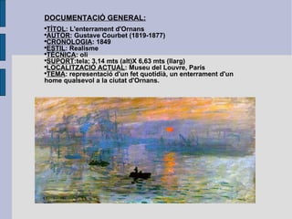 DOCUMENTACIÓ GENERAL: TÍTOL : L'enterrament d'Ornans AUTOR : Gustave Courbet (1819-1877) CRONOLOGIA : 1849 ESTIL : Realisme TÈCNICA : oli SUPORT :tela; 3,14 mts (alt)X 6,63 mts (llarg) LOCALITZACIÓ ACTUAL : Museu del Louvre, París TEMA : representació d'un fet quotidià, un enterrament d'un home qualsevol a la ciutat d'Ornans. 