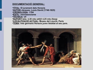 DOCUMENTACIÓ GENERAL: TÍTOL : El jurament dels Horacis AUTOR :Jacques- Louis David (1748-1825) CRONOLOGIA : 1784 ESTIL : neoclassicisme TÈCNICA : oli SUPORT :tela; 3,30 mts (alt)X 4,25 mts (llarg) LOCALITZACIÓ ACTUAL : Museu del Louvre, París TEMA : tres germans Horacis juren lleialtat al seu pare. 