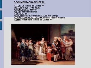 DOCUMENTACIÓ GENERAL: TÍTOL : La família de Carles IV AUTOR : Goya (1746-1828) CRONOLOGIA : 1800-01 ESTIL : neoclassicisme TÈCNICA : oli SUPORT :tela; 2,28 mts (alt)X 3,36 mts (llarg) LOCALITZACIÓ ACTUAL : Museu del Prado, Madrid TEMA : retrat de la família de Carles IV 