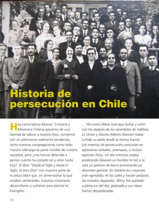 Historia de
persecución en Chile
Hoy como Iglesia Alianza Cristiana y
Misionera Chilena gozamos de una
libertad de adorar a nuestro Dios, contamos
con un patrimonio realmente bendecido,
tanto nuestras congregaciones como todo
nuestro liderazgo es parte notable de nuestra
sociedad, pero ¿nos hemos detenido a
pensar cuánto ha costado ser y estar hasta
hoy?. El libro “Desde el Siglo y Hasta el
Siglo, tú eres Dios” nos muestra parte de
la ardua labor que, sin dimensionar lo que
estaban sembrando, nuestros misioneros
desarrollaron y sufrieron para plantar el
Evangelio:
…”Así como Weiss tuvo que luchar y sufrir
con los ataques de los sacerdotes de Valdivia,
La Unión y Osorno Alberto Dawson había
sufrido su parte desde la misma fuente.
Los intentos de persecución consistían en
agresiones verbales, amenazas, e incluso
agresión física. Un día mientras estaba
predicando Dawson un hombre le tiró a la
cara un pelotón de barro provocando un
desorden general. En Valdivia los creyentes
eran agredidos en las calles y hacían pedazos
los tratados regalados. Weiss fue asaltado
a plena luz del día, golpeado y sus ropas
fueron despedazadas.
14
 