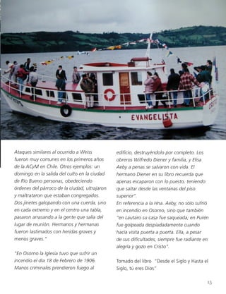 Ataques similares al ocurrido a Weiss
fueron muy comunes en los primeros años
de la ACyM en Chile. Otros ejemplos: un
domingo en la salida del culto en la ciudad
de Río Bueno personas, obedeciendo
órdenes del párroco de la ciudad, ultrajaron
y maltrataron que estaban congregados.
Dos jinetes galopando con una cuerda, uno
en cada extremo y en el centro una tabla,
pasaron arrasando a la gente que salía del
lugar de reunión. Hermanos y hermanas
fueron lastimados con heridas graves y
menos graves.”
“En Osorno la Iglesia tuvo que sufrir un
incendio el día 18 de Febrero de 1906.
Manos criminales prendieron fuego al
edificio, destruyéndolo por completo. Los
obreros Wilfredo Diener y familia, y Elisa
Aeby a penas se salvaron con vida. El
hermano Diener en su libro recuerda que
apenas escaparon con lo puesto, teniendo
que saltar desde las ventanas del piso
superior”.
En referencia a la Hna. Aeby, no sólo sufrió
en incendio en Osorno, sino que también
“en Lautaro su casa fue saqueada; en Purén
fue golpeada despiadadamente cuando
hacía visita puerta a puerta. Ella, a pesar
de sus dificultades, siempre fue radiante en
alegría y gozo en Cristo”.
Tomado del libro “Desde el Siglo y Hasta el
Siglo, tú eres Dios”
15
 