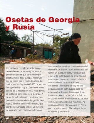 Osetas de Georgia
y Rusia
Los osetas se consideran a sí mismos
descendientes de los antiguos alanos,
pueblo de jinetes que se extendió por
prácticamente toda Europa, hasta Gali-
cia, así como por el norte de África. Los
osetos rondan hoy los 600.000 de los que
la mayoría viven hoy en Osetia del Norte
dentro de la federación rusa, y los demás
en la Osetia perteneciente a Georgia. A
pesar de su localización caucásica, este
pueblo ha conservado su lengua indoeu-
ropea, pariente del kurdo y el farsi, que
escriben en alfabeto cirílico. La mayoría
de los osetos son cristianos ortodoxos
aunque existe una importante comunidad
de confesión islámica sunita en Osetia del
Norte. En cualquier caso, y al igual que
en el resto del Cáucaso, la presencia del
animismo o paganismo es aún latente en
muchos de sus ritos y tradiciones.
Los osetos se concentran hoy en una
pequeña región del Cáucaso pero es
extenso el rastro que dejaron por toda
Europa en forma de topónimos. Sólo en
el Estado francés encontramos 30 de ellos
como Alençon, Allaines o Allainvile. Asi-
mismo podemos citar Alenque en Portu-
gal o el antropónimo Ala, del que deriva
el francés y vasco Alain.
16
 