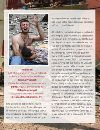 Población:
600.000 que viven en Osetia del Norte
en Rusia y Osetia del Sur en Georgia.
Idioma Principal:
Osetio, llamada lengua irania del este.
Biblia: Algunas porciones del NT
Religión principal:
cristianismo ortodoxo e islámicos.
Estado del cristianismo: 1%
Este pueblo ha debido sufrir los en-
frentamientos entre Rusia y Georgia por
el territorio de Osetia del sur que busca
independizarse de Georgia. Oremos para
que en medio de la difícil situación que
atraviesan Dios se revele a sus vidas en
paz y que sobre todas las cosas, conozcan
a Cristo como Salvador.
ACyM de la ciudad de Anapa (a orillas del
mar negro), ellos hicieron una celebración
e invitaron a los refugiados de Osetia que
han llegado a varias ciudades del sur ruso:
“La gente de Osetia aprende de nuevo a
sonreír. Con muchísimo gozo vimos como
esta gente de nuevo tenía el gozo de
vivir y el stress poco a poco desaparecía.
Aunque esto no era fácil... por ejemplo,
Elena Juryeva nos dijo que ni en 20 años
olvidaría el horror del bombardeo, murió
uno de sus parientes al estallar una bom-
ba y ella tuvo que juntarlo a pedazos y
enterrarlo en el huerto de su casa, porque
no podían salir de sus casas por causa del
tiroteo. Lo que más necesitan los refu-
giados es esperanza de paz. No tienen
esperanza de paz, esa paz que a menudo
nosotros no valoramos... hasta que un día
desaparece. Nosotros como iglesia hemos
tomado como un honor esforzarnos por
la rehabilitación de estas personas, para
que tengan una vida normal. Siempre les
decimos que hay que volver la mirada a
Jesús, la fuente de la esperanza de este
mundo”.
17
 