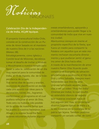 20
NACIONALES
Noticias
Celebración Día de la Independen-
cia de India, ACyM Iquique.
El proyecto transcultural India-Chile,
consiste en la construcción de un Pu-
ente de Amor basado en el mandato
de nuestro Dios de ir a las naciones
(Mateo 28).
Estratégicamente, como Iglesia y
Comité local de Misiones, decidimos
tomar el desafío de invitar a Hindúes
y Musulmanes a nuestro templo para
llevar a cabo la celebración de un día
muy especial para la comunidad de
India, el 15 de Agosto, día de la Inde-
pendencia de su país.
Tras varios días de ayuno y oración,
reuniones de planificación en donde
cada uno aportó con ideas para la
decoración, coctel, etc., logramos
confeccionar un programa en el cual
pudiera reflejarse el amor de Dios.
Todo esto no hubiese sido posible
sin la ayuda de nuestro Señor que
ha puesto a nuestros hermanos José
Aliaga y su esposa Suvartha Rani,
quienes estuvieron durante algunos
meses enseñándonos, apoyando y
orientándonos para poder llegar a la
comunidad de India que vive en nues-
tra ciudad.
Mantuvimos siempre en mente el
propósito específico de la fiesta, que
fuera un medio para compartir la
Palabra con aquellos que en este mo-
mento rechazan escucharla directa-
mente y que pudieran sentir el genu-
ino amor de Dios hacia ellos.
A través de la manifestación de amor
nuestro Pastor Elías Stuardo pudo
compartir el Evangelio de salvación
proclamando a Jesús como el Hijo de
Dios y único Salvador. Siempre mani-
festándoles que Dios los ama.
Una vez terminado aquello, pasa-
mos a ver un video “Pray for India”
(Oremos por India), lo cual resultó
en extendido silencio de respeto
(por nuestras oraciones hacia el-
los) seguido por risas, al contemplar
diversos lugares tìpicos de India y a
la vez inmersos en la nostalgia de su
patria tan lejana. También pudimos
compartir un variado coctel de comi-
18
 