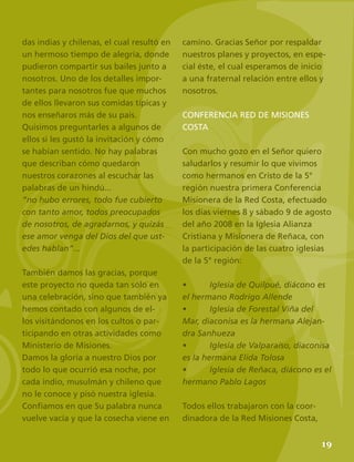 21
camino. Gracias Señor por respaldar
nuestros planes y proyectos, en espe-
cial éste, el cual esperamos de inicio
a una fraternal relación entre ellos y
nosotros.
CONFERENCIA RED DE MISIONES
COSTA
Con mucho gozo en el Señor quiero
saludarlos y resumir lo que vivimos
como hermanos en Cristo de la 5°
región nuestra primera Conferencia
Misionera de la Red Costa, efectuado
los días viernes 8 y sábado 9 de agosto
del año 2008 en la Iglesia Alianza
Cristiana y Misionera de Reñaca, con
la participación de las cuatro iglesias
de la 5° región:
•	 Iglesia de Quilpué, diácono es
el hermano Rodrigo Allende
•	 Iglesia de Forestal Viña del
Mar, diaconisa es la hermana Alejan-
dra Sanhueza
•	 Iglesia de Valparaíso, diaconisa
es la hermana Elida Tolosa
•	 Iglesia de Reñaca, diácono es el
hermano Pablo Lagos
Todos ellos trabajaron con la coor-
dinadora de la Red Misiones Costa,
das indias y chilenas, el cual resultó en
un hermoso tiempo de alegría, donde
pudieron compartir sus bailes junto a
nosotros. Uno de los detalles impor-
tantes para nosotros fue que muchos
de ellos llevaron sus comidas típicas y
nos enseñaros más de su país.
Quisimos preguntarles a algunos de
ellos si les gustó la invitación y cómo
se habían sentido. No hay palabras
que describan cómo quedaron
nuestros corazones al escuchar las
palabras de un hindú...
”no hubo errores, todo fue cubierto
con tanto amor, todos preocupados
de nosotros, de agradarnos, y quizás
ese amor venga del Dios del que ust-
edes hablan”...
También damos las gracias, porque
este proyecto no queda tan sólo en
una celebración, sino que también ya
hemos contado con algunos de el-
los visitándonos en los cultos o par-
ticipando en otras actividades como
Ministerio de Misiones.
Damos la gloria a nuestro Dios por
todo lo que ocurrió esa noche, por
cada indio, musulmán y chileno que
no le conoce y pisó nuestra iglesia.
Confiamos en que Su palabra nunca
vuelve vacía y que la cosecha viene en
19
 
