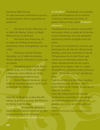 22
hermana Edith Duran.
En esta hermosa conferencia tuvimos
la participación de los siguientes ex-
positores:
•	 Hermana Cecilia Albornoz, en
el taller de Damas, tema: La Mujer
Misionera en su Entorno.
•	 Hermana Ana Inostroza, en
el taller de Profesores de Escuela
Dominical, tema: Evangelismo con los
niños.
•	 Hermana Carmen Gómez
González, en el taller de jóvenes.
Tema: Llamado misionero y como usar
sus dones.
•	 Presidente de la ACyM, Pastor
Héctor Arias, en el taller de Pastores
y Diáconos, tema Misión en Chile,
proyección y necesidad actual.
•	 Pastor Ricardo Sandoval, en el
taller de Varones, tema el varón com-
prometido con Misiones.
Además, se llevaron a cabo dos ple-
narias, la primera a cargo del Misione-
ro Héctor Leal titulado LA MISION
Y LA IGLESIA; la segunda plenaria a
cargo de la Directora Nacional de Mis-
iones Lorena Oyarce, titulada:
“TODO EL EVANGELIO PARA TODO
EL MUNDO”; finalizando con la predi-
cación del Presidente de la Alianza
Cristiana y Misionera de Chile, el
pastor Héctor Arias, tema: El Desafío
misionero.
Paralelamente se efectuó una Confer-
encia para niños, a cargo de la herma-
na Ana Inostroza, con una excelente
asistencia y buena acogida entre los
niños.
En cuanto a la asistencia, tuvimos una
participación de más de 130 personas
adultas, suma que aumentó a mas de
150 personas en el culto final, que
contó con un hermoso cuadro de
niños representantes de las cuatro
iglesias de la región, más un cuadro
de banderas, cantando todos juntos el
tema: “Enciende una Luz” de Marcos
Witt.
Para la conferencia de niños, tuvimos
una asistencia de 29 niños, más 5
niños menores de 4 años, lo que da un
total de 34 niños.
Para más información de nuestra
conferencia, resumido en una galería
de fotos tomadas en el evento, las
pueden encontrar en el blog de mis-
iones:
http://misionesacymquintaregion.spaces.
live.com
20
 