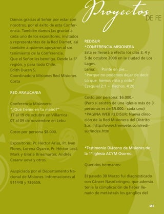 23
Damos gracias al Señor por estar con
nosotros, por el éxito de esta Confer-
encia. También damos las gracias a
cada uno de los expositores, invitados
y representantes de la Red Dismet, así
también a quienes apoyaron al sos-
tenimiento de la Conferencia.
Que el Señor les bendiga. Desde la 5°
región, y para todo Chile.
Edith Duran S.
Coordinadora Misiones Red Misiones
Costa
RED ARAUCANIA
Conferencia Misionera:
“¿Qué tienes en tu mano?”
17 al 19 de octubre en Villarrica
07 al 09 de noviembre en Lebu
Costo por persona $8.000.
Expositores: Pr. Héctor Arias, Pr. Iván
Flores, Lorena Oyarce, Pr. Héctor Leal,
Mark y Gloria Briesmaster, Andrés
Casanv ueva y otros.
Auspiciada por el Departamento Na-
cional de Misiones. Informaciones al
911448 y 736659.
REDISUR
*CONFERENCIA MISIONERA
Esta se llevará a efecto los días 3, 4 y
5 de octubre 2008 en la ciudad de Los
Lagos.
Lema: Ponte en pie…
“Porque no podemos dejar de decir
Lo que hemos visto y oído”
Ezequiel 2:1 - Hechos. 4:20
Costo por persona: $6.000.-
(Pero si asisten de una iglesia más de 3
personas es de $5.000.- cada uno)
*PAGINA WEB REDISUR: Nueva direc-
ción de la Red Misionera del Distrito
Sur: http://www.freewebs.com/redi-
sur/index.htm
*Testimonio Diácono de Misiones de
la 1º Iglesia ACYM Osorno.
Queridos hermanos:
El pasado 30 Marzo fui diagnosticado
con Cáncer Nasofaríngeo, que además
tenía la complicación de haber lle-
nado de metástasis los ganglios del
de fe
Proyectos
21
 
