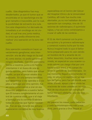 24
cuello. Este diagnóstico fue muy
desalentador, ya que el tumor que se
encontraba en la nasofaringe era de
gran tamaño e inaccesible, por lo cual,
la posibilidad de extraerlo era nula.
Con este diagnóstico fui derivado de
inmediato a un oncólogo en mi ciu-
dad, el cual tras una junta médica,
lo único que podía ofrecerme era
realizar una operación en la zona del
cuello.
Esta operación consistía en hacer un
vaciamiento ganglionar, esta inter-
vención era de alto riesgo en la cual
él, como doctor, no podía garantizar
ningún resultado. Con este panorama
frente a nosotros, junto a mi familia
intentamos ir en busca de una se-
gunda opinión, pero había que actuar
rápido, ya que el cáncer estaba muy
avanzado. En una semana teníamos
que determinar si me operaba o si via-
jaba a Santiago por otra opinión, fue
así como comenzamos a orar en esa
dirección, pidiéndole a nuestro Señor
que Él tomara completamente el con-
trol de nuestras vidas, que si el viaje
a Santiago era lo correcto Él abriera
todas las puertas que fueran necesar-
ias. Fue así que durante esa semana
aparecieron contactos de muy buenos
especialistas en el Centro del Cáncer
del Hospital Clínico de la Universidad
Católica, allí todo fue mucho más
alentador, ya no nos hablaban de una
operación tan compleja, sino de 35
sesiones de radioterapia y 5 quimiote-
rapias, y fue así como comenzamos a
cruzar el valle de las sombras…
El 22 de Abril comencé con la prim-
era quimio y la primera radioterapia
y comenzó nuestra lucha por la vida.
Nunca imaginé todo lo que el Señor
tenía preparado para mí, aún siendo
un hombre de fe y amante de mi
Señor Jesucristo, muchas veces sentí
miedo, en especial en una ocasión cu-
ando estuve con riesgo vital por una
bacteria que entró a mi cuerpo du-
rante el período de quimioterapia. En
ese momento llegué a encomendar mi
vida, mi alma y mi espíritu en las ma-
nos del Señor, pero fue allí donde más
recibí aliento, apoyo y sentí vívida las
oraciones de todos ustedes en mi vida.
Aún de esa situación tan compleja el
Señor me sacó adelante, una vez más
triunfante.
Así pasaron los meses, cada radiación
y cada quimioterapia era más y más
dura, pero gracias a Dios llegué al
22
 