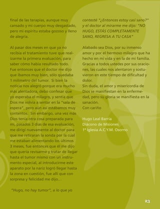 25
final de las terapias, aunque muy
cansado y mi cuerpo muy desgastado,
pero mi espíritu estaba gozoso y lleno
de alegría.
Al pasar dos meses en que ya no
recibía el tratamiento tuve que real-
izarme la primera evaluación, para
saber cómo había resultado todo.
Fue entonces que el doctor me dijo
que íbamos muy bien, sólo quedaba
1 milímetro del tumor. Si bien la
noticia nos alegró porque era mucho
más alentadora, debo confesar que
yo esperaba el milagro, y sentía que
Dios me volvía a sentar en la “sala de
espera”, pero aún así estábamos muy
contentos. Sin embargo, una vez más
Dios tenía otra cosa preparada para
mi, pasados 3 días de esa evaluación,
me dirigí nuevamente al doctor para
que me retiraran la sonda por la cual
me estaban alimentando los últimos
3 meses, fue entonces que él me dijo
que quería revisarme y tratar de llegar
hasta el tumor mismo con un instru-
mento especial, al introducirme este
aparato por la nariz logró llegar hasta
la zona en cuestión, fue allí que con
sorpresa y felicidad me dijo…
“Hugo, no hay tumor”, a lo que yo
contesté “¿Entonces estoy casi sano?”
y el doctor al mirarme me dijo: “NO
HUGO, ESTÁS COMPLETAMENTE
SANO, REGRESA A TU CASA”
Alabado sea Dios, por su inmenso
amor y por el hermoso milagro que ha
hecho en mi vida y en la de mi familia.
Gracias a todos ustedes por sus oracio-
nes, las cuales nos alentaron y sostu-
vieron en este tiempo de dificultad y
dolor.
Sin duda, el amor y misericordia de
Dios se manifiestan en la enferme-
dad, pero su gloria se manifiesta en la
sanación.
Con cariño
Hugo Leal Barría
Diácono de Misiones
1ª Iglesia A.C.Y.M. Osorno
23
 
