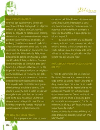 26
ORACION
Peticiones
Hna. Carmen Paredes
Oremos por esta hermana que se en-
cuentra en Bolivia, trabajando en el jardín
infantil de la Iglesia de Cochabamba.
Desde su llegada ha estado en el proceso
de tramitar su visa como misionera lo que
permite su permanencia en el país, sin
embargo, hasta este momento y debido
a los cambios políticos en el país, ha sido
imposible. Se trata de un documento que
debe venir del Ministerio de Relaciones
Exteriores de Bolivia certificando a la Igle-
sia ACyM de Bolivia y a la Hna. Carmen
como misionera de la misma. Este certi-
ficado fue solicitado al Ministerio de RR
EE por el Presidente Nacional de la Iglesia
ACyM en Bolivia. La respuesta del gobi-
erno es que por el momento no se están
extendiendo certificados de este tipo.
Esto impide toda posibilidad de ingreso
de misioneros a Bolivia lo que no sólo
afecta a la ACyM sino a todas las iglesias
evangélicas del país. Esto es sin duda
una alerta para nosotros y un motivo
de oración no sólo por la Hna. Carmen
Paredes sino por la libertad religiosa de
nuestros países en Latinoamérica.
Pr. Eliel Isla desde Rusia:
•	 Por la preparación para un nuevo
comenzar del RH+ (Rincón Hispanoameri-
cano), hay nuevos interesados y sería
una bendición tenerles cada semana con
nosotros y compartirles el evangelio a
través de la amistad y el aprendizaje del
idioma español.
•	 La visa es siempre una da las peti-
ciones y esta vez no es la excepción, debo
recibir a tiempo la invitación para la visa
y salir del país para tramitarla, esto será
a fines de septiembre, ¡si todo sale bien
tendré visa por un año más!
Hna. Débora Parada desde Ciudad
del Este
El mes de Septiembre acá se celebra el
Ramadan, fiesta Árabe que consiste en
todo el mes de ayuno “seco”, durante el
día y una vez que cae la noche se puede
comer algo liviano. Es impresionante ver
a chicos de 9 años con la firmeza que
están tomando esto. Como testimonio les
cuento que una chica le dijo a su profe
de pintura la semana pasada, “profe no
me muestre el agua por favor, no puedo
tomar hasta la noche”.
Bueno, acá nos tiene nuestro Dios y mu-
chas gracias sus oraciones que son TAN
NECESARIAS.
24
 