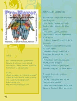 28
Cumpleaños Misioneros
Estuvieron de cumpleaños durante el
mes de agosto:
*Hna. Cecilia Carrasco (esposa Pr.
Cordero, Alto Hospicio), día 02 de
agosto.
*Hna. Lorena Oyarce, Directora
Departamento Nacional de Misiones,
10 de agosto.
*Pr. Daniel Bontes (Coquimbo), día 10
de agosto.
*Pr. Samuel Cordero (Alto Hospicio),
día 10 de agosto.
*Samuel Sotomayor Torrez (hijo Pr.
Sotomayor, Paraguay), día 12 de
agosto.
*Pr. Santiago Castro (Iquique, 2da.
ACyM), día 16 de agosto.
*Millaray Araneda Burgos (hija Pr.
Araneda, Paraguay), día 24 de agosto
El mes de Septiembre celebran
cumpleaños:
*Josafat Leal (hijo de Hno. Héctor
Leal), 06 de septiembre
*Ivette Manríquez (esposa del Pr. José
Cárcamo, Copiapó), 21 de septiembre
AVISO:
Para contactarse con el Departamento
Nacional de Misiones escribir a info@
misionacym.cl pues la dirección d_mision@
hotmail.com ha sido caducada.
DATOS
¿Busca ayuda para sus Cultos de Misiones?
Galeria de Fotos, Noticias, videos, y mucho
más si visita nuestras páginas en:
www.misionacym.cl
http://misionacym.blogspot.com
25
 