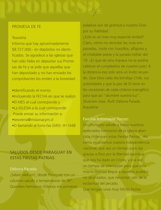 promesapromesa
palabras son de gratitud a nuestro Dios
por su fidelidad.
¿Este es un mes muy especial verdad?
Claro, cómo no recordar las ricas em-
panadas, mote con huesillos, alfajores y
el infaltable pebre y la parada militar del
19. ¡Es que de otra manera no se podría
celebrar el cumpleaños de nuestro país! A
la distancia eso solo será un lindo recuer-
do. Que Dios cada día bendiga Chile, sus
autoridades y que la paz de El reine en
los corazones de cada chileno evangélico
para que así “alumbre vuestra luz”.
Shukram otae. Ruth Débora Parada
Riquelme
Familia Sotomayor Torrez:
Un afectuoso saludo a todos nuestros
apreciados hermanos de la iglesia alian-
cista chilena en estas Fiestas Patrias. Así
como recordamos nuestra independencia
nacional, que sea un tiempo para dar
gracias a Dios por la libertad espiritual
que nos ha dado en Cristo, y a la vez
un tiempo de intercesión para que esta
misma libertad llegue a aquellos pueblos
no alcanzados, que necesitan salir de la
esclavitud del pecado.
Que tengan unas muy felices fiestas
PROMESA DE FE
Tesorería
Informa que hay aproximadamente
$8.727.000.- en depósitos no identi-
ficados. Se agradece a las iglesias que
han sido fieles en depositar sus Prome-
sas de Fe y se pide que aquellas que
han depositado y no han enviado los
comprobantes los envíen a la brevedad:
•Identificando el monto
•Incluyendo la FECHA en que se realizó
•El MES al cual corresponde y
•La IGLESIA a la cual corresponde
Puede enviar su información a:
•tesoreria@misionacym.cl
•O llamando al fono-fax (045) -911448
deFe
SALUDOS DESDE PARAGUAY EN
ESTAS FIESTAS PATRIAS
Débora Parada:
¡Salam elekum!, desde Paraguay con un
caluroso saludo y temperaturas de 36º.
Queridos hermanos chilenos mis primeras
 