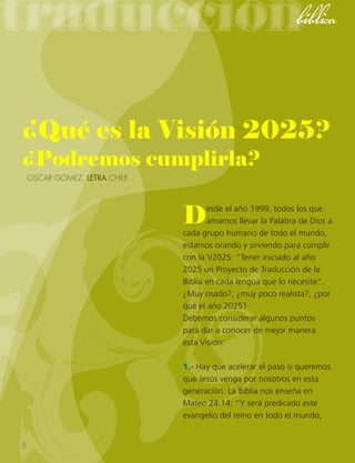 traduccióntraducciónbíblica
¿Qué es la Visión 2025?
¿Podremos cumplirla?
Oscar Gomez, lETRA Chile
Desde el año 1999, todos los que
amamos llevar la Palabra de Dios a
cada grupo humano de todo el mundo,
estamos orando y sirviendo para cumplir
con la V2025: “Tener iniciado al año
2025 un Proyecto de Traducción de la
Biblia en cada lengua que lo necesite”.
¿Muy osado?, ¿muy poco realista?, ¿por
qué el año 2025?
Debemos considerar algunos puntos
para dar a conocer de mejor manera
esta Visión:
1.- Hay que acelerar el paso si queremos
que Jesús venga por nosotros en esta
generación. La Biblia nos enseña en
Mateo 24:14: “Y será predicado este
evangelio del reino en todo el mundo,
5
 